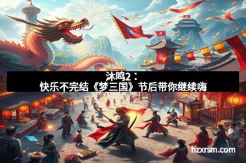 沐鸣2:快乐不完结《梦三国》节后带你继续嗨 沐鸣2:快乐不完结《梦三国》节后带你继续嗨