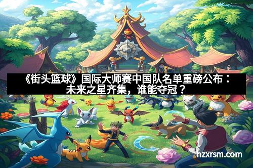 《街头篮球》国际大师赛中国队名单重磅公布:未来之星齐集,谁能夺冠? 《街头篮球》国际大师赛中国队名单重磅公布:未来之星齐集,谁能夺冠?